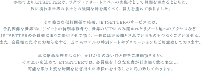 かねてよりJETSETERは、ラグジュアリー･トラベルの先駆けとして見聞を深めるとともに
  旅に携わる世界の名士との強固な絆を築くべく、努力を重ねて参りました。
  その強固な信頼関係の結果、JETSETTERのサービスには、
  予約困難な世界No.1リゾートの特別枠確保や、世界のVIPにのみ開かれたリゾート地へのアクセスなど、
  JETSETTERの会員様に限りご提供させて頂く、一般には非公開とされているものも少なくございません
  また、会員様にだけにお知らせする、五つ星ホテルの特別レートやプロモーションもご用意致しております。
  単に豪華な旅ではない、かけがえのないひと時をご堪能頂きたい。
  その思いを込めてJETSETTERでは、会員様を十分な配慮が行き届く数に限定し、
  可能な限り上質な時間を紡ぎ出すお手伝いをすることに尽力致しております。
