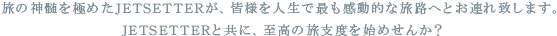   旅の神髄を極めたJETSETTERが、皆様を人生で最も感動的な旅路へとお連れ致します。
  JETSETTERと共に、至高の旅支度を始めせんか？