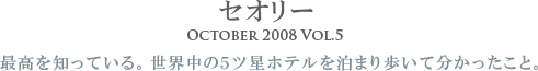セオリー
        October 2008 Vol.5
        最高を知っている。
		世界中の5ツ星ホテルを泊まり歩いて分かったこと。